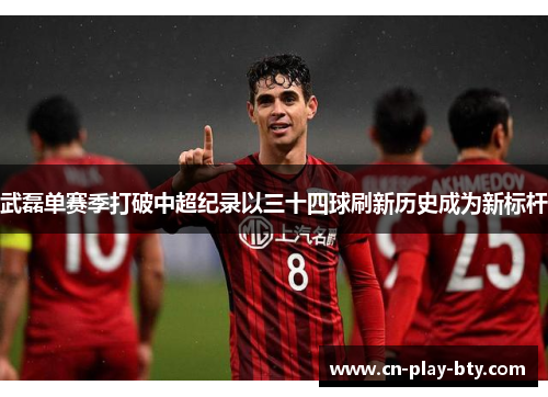 武磊单赛季打破中超纪录以三十四球刷新历史成为新标杆